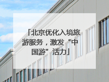 北京优化入境旅游服务，激发“中国游”活力