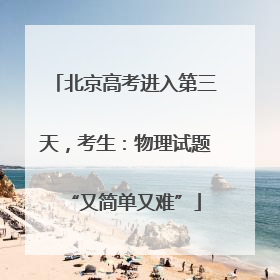 北京高考进入第三天，考生：物理试题“又简单又难”