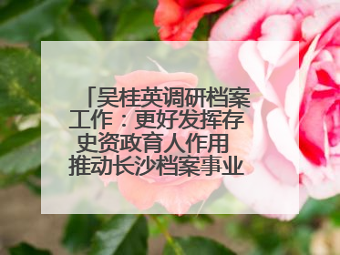 吴桂英调研档案工作：更好发挥存史资政育人作用 推动长沙档案事业高质量发展