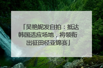 吴艳妮发自拍：抵达韩国适应场地，将领衔出征田径亚锦赛