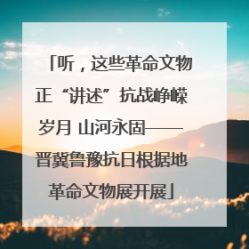 听，这些革命文物正“讲述”抗战峥嵘岁月 山河永固——晋冀鲁豫抗日根据地革命文物展开展