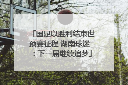国足以胜利结束世预赛征程 湖南球迷：下一届继续追梦