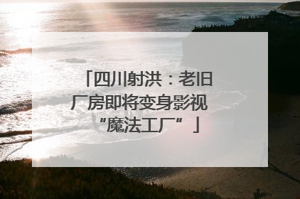 四川射洪：老旧厂房即将变身影视“魔法工厂”