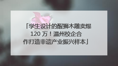 学生设计的醒狮木雕卖爆 120 万！温州校企合作打造非遗产业振兴样本