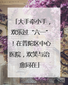 大手牵小手，欢乐过“六一”！在普陀区中心医院，欢笑与治愈同在