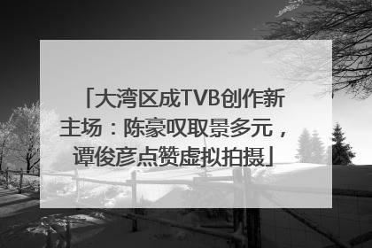 大湾区成TVB创作新主场：陈豪叹取景多元，谭俊彦点赞虚拟拍摄