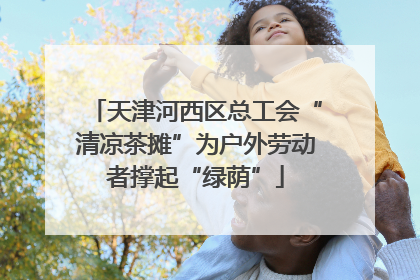 天津河西区总工会“清凉茶摊”为户外劳动者撑起“绿荫”