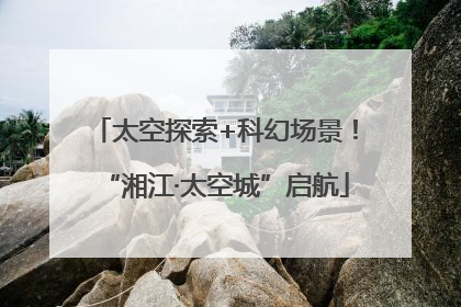 太空探索+科幻场景！“湘江·太空城”启航