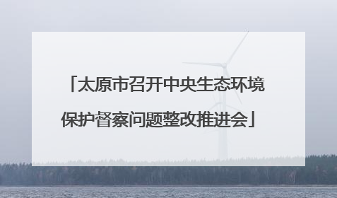 太原市召开中央生态环境保护督察问题整改推进会