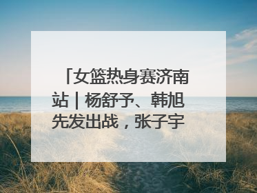 女篮热身赛济南站｜杨舒予、韩旭先发出战，张子宇替补待命