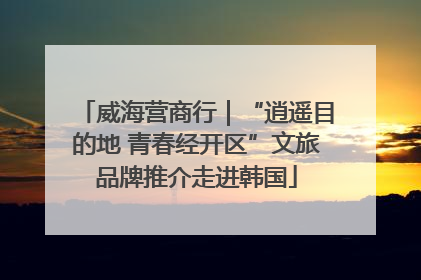 威海营商行｜“逍遥目的地 青春经开区”文旅品牌推介走进韩国