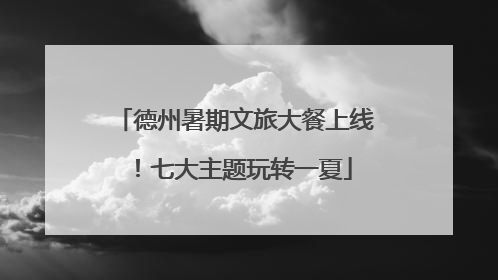 德州暑期文旅大餐上线！七大主题玩转一夏