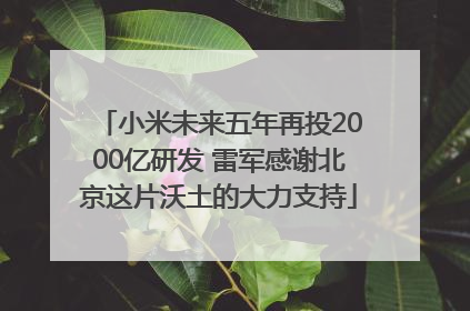 小米未来五年再投2000亿研发 雷军感谢北京这片沃土的大力支持