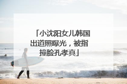 小沈阳女儿韩国出道照曝光，被指撞脸孔孝真