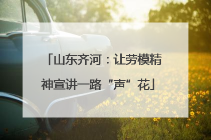 山东齐河：让劳模精神宣讲一路“声”花