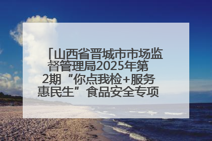 山西省晋城市市场监督管理局2025年第2期“你点我检+服务惠民生”食品安全专项监督抽检信息通告