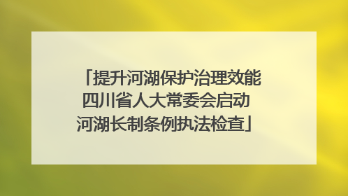 提升河湖保护治理效能 四川省人大常委会启动河湖长制条例执法检查