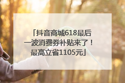 抖音商城618最后一波消费券补贴来了！最高立省1105元