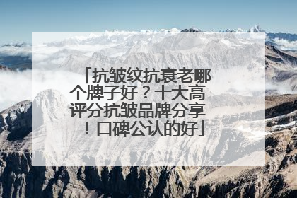 抗皱纹抗衰老哪个牌子好？十大高评分抗皱品牌分享！口碑公认的好