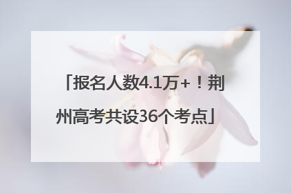报名人数4.1万+！荆州高考共设36个考点
