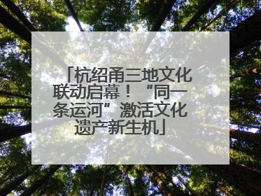 杭绍甬三地文化联动启幕！“同一条运河”激活文化遗产新生机