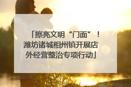 擦亮文明“门面”！潍坊诸城相州镇开展店外经营整治专项行动