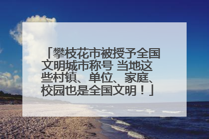 攀枝花市被授予全国文明城市称号 当地这些村镇、单位、家庭、校园也是全国文明！