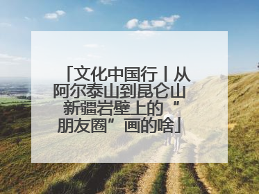 文化中国行丨从阿尔泰山到昆仑山 新疆岩壁上的“朋友圈”画的啥