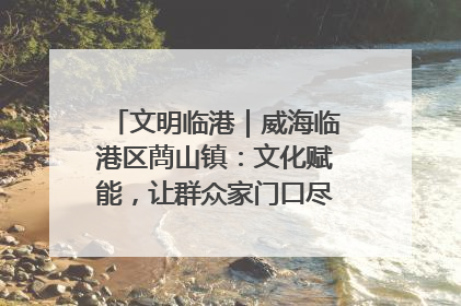 文明临港｜威海临港区蔄山镇：文化赋能，让群众家门口尽享幸福生活