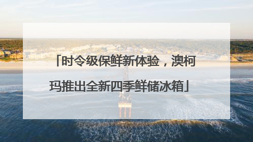 时令级保鲜新体验，澳柯玛推出全新四季鲜储冰箱