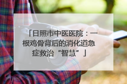 日照市中医医院：一根鸡骨背后的消化道急症救治“智慧”