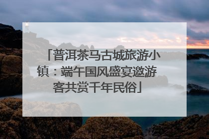 普洱茶马古城旅游小镇：端午国风盛宴邀游客共赏千年民俗