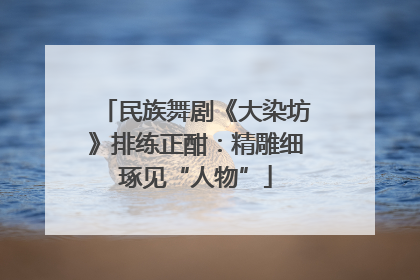 民族舞剧《大染坊》排练正酣：精雕细琢见“人物”