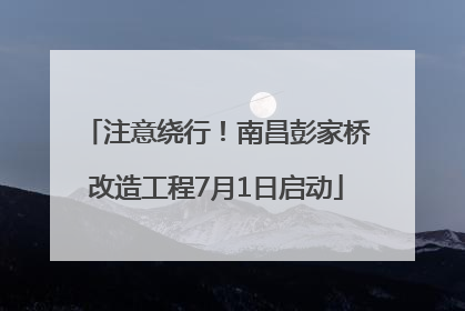 注意绕行！南昌彭家桥改造工程7月1日启动