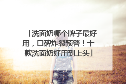 洗面奶哪个牌子最好用，口碑炸裂预警！十款洗面奶好用到上头