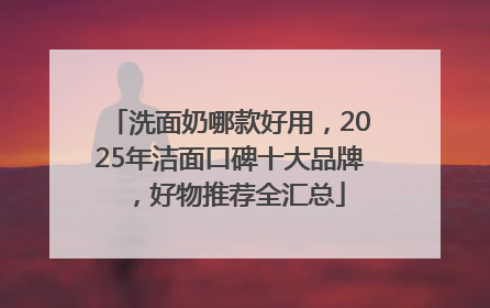 洗面奶哪款好用，2025年洁面口碑十大品牌，好物推荐全汇总