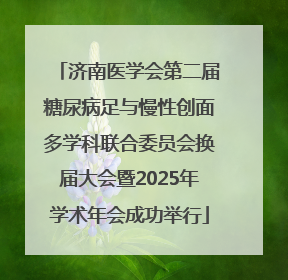 济南医学会第二届糖尿病足与慢性创面多学科联合委员会换届大会暨2025年学术年会成功举行