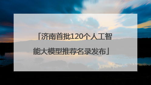 济南首批120个人工智能大模型推荐名录发布