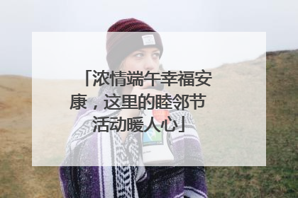 浓情端午幸福安康，这里的睦邻节活动暖人心