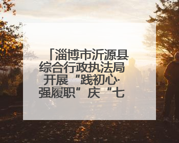 淄博市沂源县综合行政执法局开展“践初心·强履职”庆“七一”系列活动