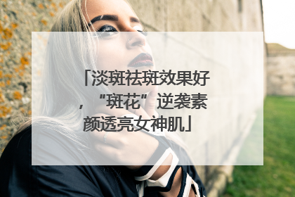 淡斑祛斑效果好，“斑花”逆袭素颜透亮女神肌