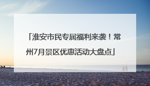 淮安市民专属福利来袭！常州7月景区优惠活动大盘点