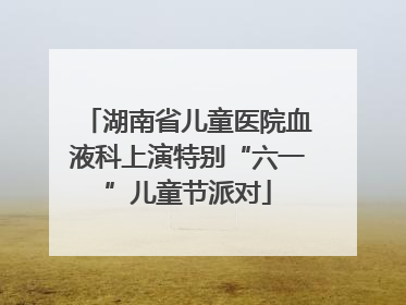 湖南省儿童医院血液科上演特别“六一”儿童节派对