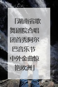 湖南省歌舞剧院合唱团首秀阿尔巴音乐节 中外金曲惊艳欧洲