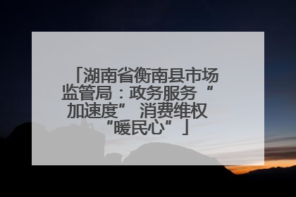 湖南省衡南县市场监管局：政务服务“加速度” 消费维权“暖民心”