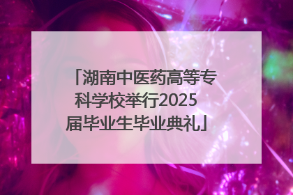 湖南中医药高等专科学校举行2025届毕业生毕业典礼