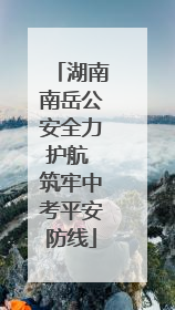 湖南南岳公安全力护航 筑牢中考平安防线