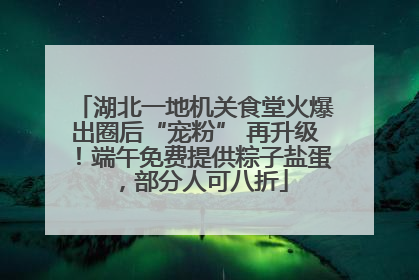 湖北一地机关食堂火爆出圈后“宠粉” 再升级！端午免费提供粽子盐蛋，部分人可八折