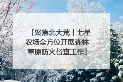 聚焦北大荒丨七星农场全方位开展森林草原防火督查工作