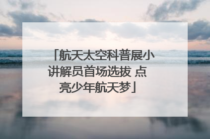航天太空科普展小讲解员首场选拔 点亮少年航天梦